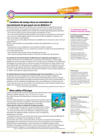 La lettre d'information de l'onisep

      14
                                                                                                                                                                Languedoc-Roussillon




   Combien de temps dure un entretien de
recrutement et que peut-on en déduire ?
Quelle est la durée moyenne d’un entretien avec un recruteur et est-ce prédictif de la réussite
ou non de ce dernier ? C’est souvent une question que l’on se pose en sortant et les réponses                                Un entretien dure entre 30
peuvent être interprétées différemment. La durée d’un entretien dépend de plusieurs questions :                              minutes et 1 heure 30 à 2 heures.
- est-ce que les sujets du poste et de l’entreprise sont abordés ou non ?
- est-ce que votre expérience professionnelle est très longue et conséquente ou très courte ?                                À consulter sur le site de l’Onisep, la
- est-ce que vos responsabilités relèvent d’un poste d’ouvrier/employé, de technicien, de                                    séquence pédagogique
cadre, de manager ou de dirigeant ?                                                                                          Préparer un entretien d’embauche
                                                                                                                             À travers une étude de cas, l’objectif
- est-ce que vous vous êtes déjà entretenu(e) au préalable avec le recruteur ou avec un de ses
                                                                                                                             est de faire connaître aux élèves
représentants ?                                                                                                              la procédure d’un recrutement.
Certains sujets semblent incontournables et doivent être appréhendés au cours de                                             Une rencontre avec des chargés de
l’entretien :                                                                                                                recrutement leur permettra de mettre
- votre parcours et vos compétences, votre formation initiale et continue                                                    en relief les enjeux de cette phase
                                                                                                                             cruciale dans une carrière et de se
- votre façon de travailler et de vous comporter au travail, et au-delà, votre personnalité dans
                                                                                                                             projeter personnellement.
un contexte professionnel
- votre motivation pour le poste et pour l’entreprise qui recrute                                                           http://www.onisep.fr/Espace-
- votre situation professionnelle actuelle et le stade de vos démarches de recherche.                                       pedagogique/LEGT/Activites-de-
                                                                                                                            classe-pour-le-PDMF/Toutes-nos-
Un entretien de moins de 30 minutes est effectivement un signal peu encourageant. C’est                                     activites-pedagogiques/1ere/
                                                                                               La                      lettre d'information de l'onisep
                                                                                                                            Preparer-un-entretien-d-embauche
malheureusement une issue légitime dans un processus de recrutement : chaque étape
                                                                                                                                                Languedoc-Roussillon
appelle une sanction positive ou négative. Par correction pour la candidate ou le candidat qui
s’est déplacé, le recruteur doit au minimum accorder 30 minutes de son temps même en cas
d’avis défavorable. Si l’inadéquation de la candidature est évidente très rapidement au cours
de l’entretien, pourquoi ne pas mettre à profit le temps qu’il reste pour prodiguer quelques
conseils en matière de TRE (Techniques de Recherche d’Emploi) ? Ce sera toujours apprécié et
la « pilule » de la réponse négative passera mieux.                                                                           Petite astuce
                                                                                                                             Une petite astuce pour patienter.
Un entretien de plus de 2 heures est assimilé davantage à une conversation qu’à une étape                                    La perception de la longueur de
                                                                                                                             l’entretien est très subjective. Des
de sélection dans une procédure de recrutement. Dans une conversation en effet, les
                                                                                                                             entretiens très courts peuvent
interlocuteurs prennent plaisir à ce que cette situation d’échange perdure et font en sorte de                               paraitre interminables et des
l’entretenir. Ce plaisir devient alors l’objet central de l’entretien au lieu de ce qui devrait l’être : la                  entretiens très longs passer très vite.
validation ou la non-validation de l’adéquation entre une candidature et un poste à pourvoir.                                Prenez donc toujours l’habitude de
Si vous êtes donc entre ces deux durées, il vous faudra donc trouver d’autres indicateurs pour                               noter l’heure du début et l’heure de
pallier votre impatience de recevoir une réponse.                                                                            fin de l’entretien.
                   Source : Laurent Hyzy, blog.pourseformer.fr AN14/SJS/Onisep Languedoc-Roussillon/2decnov11


     Mon cahier d’Europe
Support ludique de découverte de l’Europe, Mon cahier d’Europe est décliné en trois fascicules
destinés aux élèves âgés de 7-9 ans, 10-12 ans et 13-15 ans.
Mon cahier d’Europe a été élaboré par le ministère de l’éducation                                                             Ces cahiers sont téléchargeables et
nationale                                                                                                                    imprimables.
Ces trois cahiers proposent un voyage amusant et instructif à travers les                                                    Cahier de 7 à 9 ans
                                                                                                                             http://media.eduscol.education.fr/file/
vingt-sept pays de l’Union européenne, dont l’élève découvre quelques                                                        Europe_et_international/91/0/MEN_cahier_n1_
caractéristiques historiques, géographiques et culturelles.                                                                  mars2011_192910.pdf
Chacun des trois cahiers se compose de 52 pages et contient :                                                                Cahier de 10 à 12 ans
                                                                                                                             http://media.eduscol.education.fr/file/
- une double-page d’introduction comprenant l’éditorial du ministre,                                                         Europe_et_international/91/2/MEN_cahier_n2_
un « mode d’emploi » destiné aux parents et le démarrage du récit ;                                                          mars2011_192912.pdf
- un sommaire en forme de carte d’Europe et 5 plateaux de jeu qui                                                            Cahier de 13 à 15 ans
                                                                                                                             http://media.eduscol.education.fr/file/
introduisent les différentes étapes du parcours, dans une approche                                                           Europe_et_international/91/4/MEN_cahier_n3_
géographique et ludique ;                                                                                                    mars2011_192914.pdf
- une page par pays, avec une introduction et deux exercices (dont le niveau de difficulté est
identifié par un pictogramme) et les pages de corrigés.
Ces fascicules sont conçus comme des cahiers de vacances et proposent des contenus
pédagogiques liés aux domaines du socle commun de connaissances et de compétences :
langue française, mathématiques, culture humaniste et scientifique, langue vivante
étrangère, technologies de l’information et de la communication. Selon la tranche d’âge, les
exercices proposés s’appuient sur les programmes de l’école primaire ou du collège.
            Source : site d’après une info de Christelle Torterat AN14/SJS/Onisep Languedoc-Roussillon/2decnov11


                                                                                                                   Languedoc-Roussillon L’information avant l’information 3
 