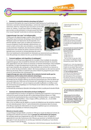 La lettre d'information de l'onisep

     33
                                                                                                                                                      Languedoc-Roussillon




•	   Comment se construit la mémoire sémantique de l’enfant ?
Les souvenirs font partie de ce que le chercheur Endel Tulving (sur la pathologie de la
mémoire) a nommé la mémoire épisodique : somme des évènements que nous avons                                    L’apprentissage ‘’par cœur’’ est
                                                                                                               indispensable.
mémorisés. Selon lui, chaque fois que nous lisons un mot déjà
connu, ex : bateau, ou que nous voyons un bateau dans un
port ou dans un documentaire, le concept associé fait l’objet
d’un nouvel ‘’épisode’’ stocké dans la mémoire épisodique.
                                                                                                               Une malédiction : la surcharge des
L’apprentissage ‘’par cœur’’ est indispensable.                                                               programmes
S’intéressant aux apprentissages scolaires, Alain Lieury fait                                                 On gagnerait à proposer des
l’hypothèse que la mémoire sémantique chez l’enfant est                                                       programmes moins « lourds », mais
fabriquée à partir de l’abstraction de tels épisodes. Si le                                                   à passer plus de temps à envisager
premier épisode ‘’canari’’ pour un enfant est souvent titi, il                                                les concepts les plus importants par
                                                                                                              la méthode de la multiplication des
va aussi enregistrer d’autres épisodes ultérieurement, un                                                     épisodes.
canari vu dans un livre, dans une animalerie, un autre dans
un documentaire. Finalement, des mécanismes cérébraux                                                          L’inventaire dans les manuels d’anglais
d’abstraction vont extraire les points communs de tous ces                                                     de 6e de collège aboutit à un total
épisodes pour construire le concept générique de canari.                                                       impressionnant de :
                                                                                                               - 6 317 mots en 6e
Ainsi, non seulement la mémorisation est nécessaire aux raisonnements par inférence
                                                                                                               - 9 500 mots en 5e
mais elle participe à la création du sens, au sein de la mémoire sémantique.                             La   lettre d'information de l'onisep
                                                                                                               - 18 000 mots en 4e
                                                                                                               - 24 000 mots en 3e. Languedoc-Roussillon
•	   Comment appliquer cette hypothèse à la pédagogie ?                                                           Tous ces mots, en plus des 9 000
En insistant sur le fait que pour apprendre les concepts, il faut multiplier les épisodes.                     que compte le vocabulaire courant
                                                                                                               (manuels des années 1990 à 1 995).
L’apprentissage par cœur est plutôt du domaine de la mémoire lexicale. En revanche,
pour apprendre le sens des choses et construire sa mémoire sémantique, il faut multiplier                     Comparé à ces « mots du programme »,
les épisodes. Ce type d’enseignement est plus long : exposer un cours ne constitue                            combien de termes un élève de 6epeut-
qu’un (gros) épisode, alors qu’ajouter un documentaire, une recherche sur internet ou                         il retenir en une année ? Nous avons
dans un centre de documentation, réaliser des travaux pratiques ou des exercices prend                        évalué ce total à 2 500 mots et concepts
beaucoup de temps. Mais ne vaudrait-il pas mieux réduire les programmes pour mieux                            acquis en moyenne à la fin de l’année,
                                                                                                              soit une surcharge de 60 %.
assurer la mémorisation des connaissances ?                                                                   C’est trop car il est important de ne
L’apprentissage par cœur est le moteur de la mémoire lexicale tandis que les                                  pas se sentir écrasé par la masse
expériences sont le moteur de la mémoire sémantique.                                                          des informations si l’on veut espérer
La connaissance encyclopédique est un excellent prédicteur de la réussite scolaire,                           leur donner une forme, une logique,
davantage que les résultats obtenus aux tests de raisonnement pur. Ainsi les élèves qui                       construire des arborescences mentales
                                                                                                              et adjoindre le raisonnement au savoir
ont acquis moins de 1500 mots en fin d’année de 6e redoublent et ceux qui ont acquis
                                                                                                              brut.
moins de 9 000 mots en 4e ont une moyenne annuelle insuffisante. Le meilleur score
de connaissance encyclopédique en 6e de l’étude est de 4 000 termes identifiés, 17 de
moyenne pour l’élève.
La mémoire des connaissances (lexicale et sémantique) est donc cruciale pour la réussite à l’école.
                                                                                                                 Des chercheurs ont montré l’efficacité
                                                                                                                de cette méthode de subdivisions des
•	   Comment mémoriser les informations de façon intelligente ?                                                 tâches.
La principale limite du cerveau à cet égard est constituée par la mémoire à court terme ou
mémoire de travail (concept du père de la cybernétique Norbert Wiener, en 1948).                                Voilà pourquoi il est très efficace
La mémoire de travail présente deux caractéristiques fondamentales : sa capacité limitée                        d’apprendre le cours en parties ou
                                                                                                                sous-parties bien organisées, selon un
(environ 6 à 7 unités familières : mots, images, chiffres, symboles, etc... et une faible
                                                                                                                plan « sémantique » (logique). L’idéal
autonomie (moins de 20 secondes).                                                                               pour éviter la surcharge et d’établir
Ainsi, si l’on ne s’efforce pas de répéter un numéro de téléphone par des tentatives répétées,                  des parties de 3 ou 4 éléments
on ne le retiendra jamais. C’est la 1re porte d’entrée de la connaissance dans le cerveau.
C’est elle qui organise les informations et c’est par la répétition que ces connaissances
peuvent être consolidées en mémoire à long terme.

Mémoire et réussite scolaire
Le psychologue Georges Muller a montré en 1956 qu’un moyen de dépasser la limite de
stockage de la mémoire de travail était de grouper les informations par paquets.
Par exemple, plutôt que d’apprendre les noms des 16 fleuves russes, on gagnera à
apprendre les noms des 4 provinces et de 4 fleuves par province. La mémoire de travail
peut gérer 4 noms de provinces et une fois que l’attention se focalise sur l’une d’entre
elles, y classer 4 noms de fleuves.
                               Source : Élisa Blanchard AN33/SJS/Onisep Languedoc-Roussillon/29avril11


                                                                                                         Languedoc-Roussillon L’information avant l’information 3
 