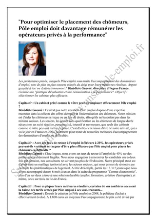 "Pour optimiser le placement des chômeurs,
Pôle emploi doit davantage rémunérer les
opérateurs privés à la performance"




Les prestataires privés, auxquels Pôle emploi sous-traite l'accompagnement des demandeurs
d'emploi, sont de plus en plus souvent pointés du doigt pour leurs médiocres résultats. Argent
gaspillé à tort ou dysfonctionnement ? Bénédicte Guesné, directrice d'Ingeus France,
réclame une "politique d'évaluation et une rémunération à la performance". Objectif :
sélectionner les cabinets plus efficaces.

Capital.fr : Un cabinet privé comme le vôtre peut-il remplacer efficacement Pôle emploi
?
Bénédicte Guesné : Ce n'est pas notre vocation. Pôle emploi dispose d'une expertise
reconnue dans la collecte des offres d'emploi et l'indemnisation des chômeurs. Notre mission
est d'aider les chômeurs à risque ou en fins de droits, afin qu'ils ne basculent pas dans les
minima sociaux. Les seniors, les jeunes sans qualification ou les chômeurs de longue durée
nécessitent un suivi régulier, personnalisé, intensif et sur-mesure, que seuls des cabinets
comme le nôtre peuvent mettre en place. C'est d'ailleurs la raison d'être de notre activité, qui a
vu le jour en France en 2004, justement pour tester de nouvelles méthodes d'accompagnement
des demandeurs d'emploi en difficultés.

Capital.fr : Avec des taux de retour à l'emploi inférieurs à 20%, les opérateurs privés
peuvent-ils vraiment se targuer d'être plus efficaces que Pôle emploi pour placer les
chômeurs en difficulté ?
Bénédicte Guesné : Chez Ingeus, nous avons un taux de retour à l'emploi de 40% sur des
publics particulièrement fragiles. Nous nous engageons à rencontrer les candidats une à deux
fois par semaine, nos consultants ne suivent pas plus de 50 dossiers. Notre principal atout est
d'avoir tissé un maillage territorial avec les acteurs sociaux, qui nous permet de résoudre par
exemple les problématiques de logement. A titre d'exemple, parmi les 13.377 jeunes que nous
avons accompagné durant 6 mois à un an dans le cadre du programme "Contrat d'autonomie",
plus d'un sur deux a trouvé une solution durable (emploi, formation, création d'entreprise), et
même, deux sur trois en Ile-de-France.

Capital.fr : Pour expliquer leurs médiocres résultats, certains de vos confrères accusent
la baisse des tarifs versés par Pôle emploi à ses sous-traitants...
Bénédicte Guesné : Depuis la création de Pôle emploi en 2008, la politique d'achat a
effectivement évolué. A 1.800 euros en moyenne l'accompagnement, le prix a été divisé par
 