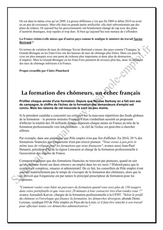 On est dans la même crise qu’en 2009. La grosse différence c’est que fin 2009 et début 2010 on avait
eu un peu de croissance. Mais elle était en grande partie artificielle: elle était subventionnée par des
plans de relance. Or aujourd’hui les gouvernements ont brutalement changé de cap avec des plans
d’austérité drastiques, trop rapides et trop durs. Si bien qu’aujourd’hui tout menace de s’effondrer.

La France résiste-t-elle mieux que d'autres pays comme le souligne le ministre du travail Xavier
Bertrand ?

En termes de variation du taux de chômage Xavier Bertrand a raison: des pays comme l’Espagne, la
Grande-Bretagne au les Etats-Unis ont des hausses de taux de chômage plus fortes. Dans ces pays la
crise est plus marquée avec une perte de richesse plus importante et donc plus de destruction
d’emplois. Mais la Grande-Bretagne ou les Etats-Unis partaient de niveaux plus bas, donc ils affichent
des taux de chômage inférieurs à la France.

Propos recueillis par Claire Planchard




 La formation des chômeurs, un échec français
Profiter chaque année d'une formation. Depuis que Nicolas Sarkozy en a fait son axe
de campagne, le chiffre de l'échec de la formation des demandeurs d'emploi est
connu. Mais les raisons de cet insuccès le sont un peu moins.

Si le président candidat a concentré ses critiques sur la mauvaise répartition des fonds globaux
de la formation – le premier ministre François Fillon s'emballant aussitôt en proposant
d'affecter la totalité des 30 milliards d'euros dépensés chaque année en France au titre de la
formation professionnelle vers les chômeurs –, la clef de l'échec est peut-être à chercher
ailleurs.

Par exemple, dans une statistique que Pôle emploi n'est pas fier d'afficher. En 2010, 20 % des
formations financées par l'organisme n'ont pas trouvé preneur. "Nous avons à peu près le
même taux de reliquat pour les formations que nous finançons", avance aussi Jean-Paul
Denanot, président (PS) de la région Limousin et chargé de la formation professionnelle à
l'association des régions de France.

Comment expliquer que des formations financées ne trouvent pas preneurs, quand on sait
qu'un chômeur formé sur deux retrouve un emploi dans les six mois ? D'abord parce que le
système est complexe, sinueux et administratif. De ce fait, les conseillers de Pôle emploi n'ont
souvent matériellement pas le temps de s'occuper de la formation des chômeurs, alors que la
loi prévoit que l'organisme est par nature le principal prescripteur de formation pour les
chômeurs.

"Comment voulez-vous bâtir un parcours de formation quand vous avez plus de 150 usagers
dans votre portefeuille et que vous avez 20 minutes à leur consacrer lors d'un rendez-vous ?"
avance Anousheh Karvar, chargée de la formation professionnelle à la CFDT. "Selon le profil
du chômeur et l'enveloppe qui finance la formation, les démarches divergent, abonde Denis
Loizeau, syndiqué FO de Pôle emploi en Pays-de-la-Loire, et il faut être attaché à son travail
pour effectuer toutes ces démarches administratives."
 