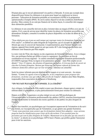 D'autant plus que le travail administratif vire parfois à l'absurde. Il existe par exemple deux
dispositifs pour former les chômeurs à un poste pour lequel un employeur ne trouve
personne : l'allocation de formation préalable au recrutement (AFPR) et la préparation
opérationnelle à l'emploi (POE). Ils ont le même objectif et ont des conditions d'attribution
proches. Mais comme ils ne sont pas financés de la même façon, le conseiller doit engager
deux démarches parallèles.

Le chômeur et son conseiller doivent en plus s'orienter dans un maquis d'offres avec peu de
repères. Il n'y a pas de serveur pour identifier toutes les places de formation accessibles aux
demandeurs d'emploi, connaître le nombre de places disponibles ou la date de début de la
formation.

"Nous déployons peu à peu un outil unique qui regroupe toutes les formations financées par
Pôle emploi", se défend un cadre dirigeant de l'organisme, qui n'a accepté de répondre au
Monde que sous le couvert de l'anonymat. L'expérimentation, pour l'instant limitée à six
régions, apparaît bien timide quand on sait que seules 40 % des formations destinées aux
chômeurs sont financées par Pôle emploi.

Le reste vient de l'Etat, des régions ou des organismes de formation paritaires. Avec à chaque
fois, une politique d'achat qui diffère et peut se superposer. Il existe bien un lieu de
coordination au niveau régional – le comité consultatif régional de formation professionnelle
(CCERFP) regroupe l'Etat, la région et les partenaires sociaux – mais Pôle emploi en est
absent ! "Avec 22 régions, des dizaines d'organisme paritaires, il n'est pas facile de savoir où
chercher la bonne formation. Surtout que beaucoup de régions refusent de former des
chômeurs domiciliés ailleurs que sur leur territoire", dénonce un conseiller.

Seuls les mieux informés peuvent dépêtrer un tel maquis et ce sont souvent... les mieux
formés. "Comme les agents n'ont ni les moyens, ni les compétences pour proposer des
formations, on forme ceux qui sont le plus proche de l'emploi", déplore ainsi Marc Desplats,
responsable d'une association de chômeurs à Strasbourg.

"ON NE FAIT PLUS QUE DU CONSEIL À LA CHAÎNE"

Aux critiques, la direction de Pôle emploi avance que désormais, chaque agence compte un
référent dédié à la formation, et plus particulièrement formé pour orienter les chômeurs.

Depuis avril 2010, l'organisme a en plus intégré en son sein 900 psychologues de
l'Association pour la formation professionnelle des adultes (AFPA), structure historiquement
chargée de permettre la formation des moins qualifiés et des publics les plus éloignés de
l'emploi.

Depuis leur transfert, ces psychologues qui s'occupaient auparavant de l'orientation et du suivi
des formés, ne s'occupent plus que de l'orientation, ce qui génère une grande frustration.
"Avant, nous pouvions nous assurer que les formations étaient bien adaptées ; nous suivions
jusqu'au bout les bénéficiaires pour éviter qu'ils décrochent. C'est essentiel pour les
personnes qui sont le plus éloignées de l'emploi. Maintenant on ne fait plus que du conseil à
la chaîne", se désole un ex-psychologue AFPA basé à Nantes, qui préfère garder l'anonymat
pour éviter les sanctions.
 