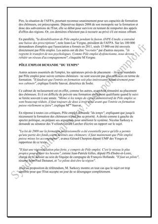 Pire, la situation de l'AFPA, pourtant reconnue unanimement pour ses capacités de formation
des chômeurs, est préoccupante. Dépourvue depuis 2008 de son monopole sur la formation et
donc des subventions de l'Etat, elle se débat pour survivre en tentant de remporter des appels
d'offres des régions. Or, ces dernières n'hésitent pas à recourir au privé s'il est mieux offrant.

En parallèle, "la déstabilisation de Pôle emploi pendant la fusion ANPE-Unedic a entraîné
une baisse des prescriptions", note Jean-Luc Vergne, président de l'AFPA. Sur les 100 000
demandeurs d'emplois que l'association a formés en 2011, seuls 15 000 ont été envoyés
directement par Pôle emploi. Les autres ont dû être "recrutés" par d'autres moyens. "Je
regrette le transfert de nos psychologues. Comme Pôle emploi dysfonctionne, nous devons
rebâtir un réseau d'accompagnement", s'inquiète M.Vergne.

PÔLE EMPLOI DEMANDE "DU TEMPS"

Autres acteurs essentiels de l'emploi, les opérateurs privés de placement – ils sont mandatés
par Pôle emploi pour suivre certains chômeurs– ne sont souvent pas plus efficaces en terme de
formation. "Il faudrait que l'entrée en formation soit plus intéressante financièrement pour
nos cabinets", explique Estelle Sauvat, directrice de Sodie.

Ce cabinet de reclassement est en effet, comme les autres, avant tout rémunéré au placement
des chômeurs. Et il est difficile de prévoir une formation réellement qualifiante quand le suivi
se limite souvent à une année. "Même si les temps de circuit administratif de Pôle emploi se
sont beaucoup réduits, il faut toujours de deux à trois mois avant que l'entrée en formation
puisse réellement se faire", explique Mme Sauvat.

En réponse à toutes ces critiques, Pôle emploi demande "du temps", expliquant que jusqu'à
récemment la formation des chômeurs n'était pas sa priorité. A droite comme à gauche du
spectre politique, on prépare ses arguments pour améliorer le système. Nicolas Sarkozy a
demandé au sénateur des Yvelines Gérard Larcher d'écrire un rapport sur le sujet.

"La loi de 2009 sur la formation professionnelle a été essentielle parce qu'elle a permis
qu'une partie des fonds soient destinés aux chômeurs; il faut maintenant que Pôle emploi
puisse mieux les accompagner", avance Gérard Cherpion député UMP des Vosges et
rapporteur de ce texte.

"Il faut une régionalisation plus forte, y compris de Pôle emploi. C'est le niveau le plus
propice pour définir les besoins", estime Jean-Patrick Gilles, député PS d'Indre-et-Loire,
chargé de ce dossier au sein de l'équipe de campagne de François Hollande. "Il faut un pilote",
résume Jean-Paul Denanot, et "ce pilote doit être la région".

Avec sa proposition de référendum, M. Sarkozy montre en tout cas que le sujet est trop
sensible pour que l'Etat accepte un jour de se désengager complètement.
 