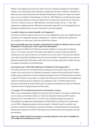D'abord, il faut rappeler que nous devons veiller avant tout à indemniser rapidement les demandeurs
d'emploi. C'est essentiel pour qu'ils recherchent un emploi dans de bonnes conditions. Aujourd'hui, le
délai moyen de traitement d'un dossier de demande d'indemnisation lorsqu'il est complet est de quatre
jours, ce qui est satisfaisant. Naturellement, le renfort de 1.000 CDD d'un an est bienvenu pour mettre
en œuvre le plan ambitieux en faveur des chômeurs de très longue durée annoncé lors du sommet du
18 janvier. L'objectif est que ces 1.000 embauches soient toutes réalisées d'ici au 1 er mars. Elles
s'ajouteront au redéploiement de 2.000 postes en équivalents temps plein vers l'accompagnement des
demandeurs d'emploi dans les trois ans, inscrit dans la convention tripartite.

Le nombre d'agents au contact du public va-t-il augmenter ?
Nous allons accroître le temps consacré au suivi et à l'accompagnement, grâce à une simplification des
procédures et à un allégement des tâches administratives. Toutefois, l'efficacité d'un opérateur de
service public ne se mesure pas à l'aune des effectifs dont il dispose.

Que le portefeuille moyen des conseillers -autrement dit, le nombre de chômeurs suivis -ne cesse
d'augmenter n'est-il pas, pour vous, le signe d'une dégradation ?
Quand on parle de l'efficacité de l'Education nationale, le débat ne se résume plus à la taille des
classes. C'est la même chose pour Pôle emploi. Il faut dépasser la notion de taille de portefeuille.
J'aimerais que nous soyons évalués sur nos résultats et non sur nos moyens. Il faut que nous mettions
vite en place un baromètre d'indicateurs de taux de retour à l'emploi et de qualité de service que nous
publierons régulièrement. Pôle emploi souffre d'une mauvaise image relayée par les médias, alors que
nos enquêtes de satisfaction sont plutôt bonnes.

Concrètement, que va faire Pôle emploi pour les chômeurs de très longue durée ?
Nous allons rencontrer les 293.500 personnes au chômage sans discontinuer depuis deux ans, DOM
compris, d'ici au mois de juin. Une solution sera proposée à chacune d'elles pour favoriser le retour à
l'emploi, grâce en particulier à un effort important de formation. Sur les 150 millions d'euros que l'Etat
va apporter, 90 millions seront ciblés sur ce public (50 millions pour la formation et l'accompagnement
renforcé et 40 millions pour des formations aux compétences clefs) ; 10 millions financeront la
poursuite de l'allocation de fin de formation pour les chômeurs ayant épuisé leurs droits et 50 millions
viendront renforcer le budget formation de Pôle emploi.

A ce propos, 10 % de chômeurs qui suivent une formation, c'est peu...
Même si tous les demandeurs d'emploi n'ont pas besoin d'une formation, on ne peut que souhaiter que
tous les acteurs accentuent leurs efforts. Le volume des formations financées par Pôle emploi a
progressé de 50 % entre 2009 et 2011. Et en 2012, nous souhaitons participer activement au
développement des préparations opérationnelles à l'emploi (POE) en renforçant notre collaboration
avec les OPCA (Organismes paritaires collecteurs agréés). L'objectif est que les conseillers -qui
prescrivent l'essentiel des formations suivies par les chômeurs -accèdent facilement aux programmes
financés par les régions ou les OPCA. D'où l'enjeu de la constitution d'une base de données nationale
des formations.

Jugez-vous réaliste l'objectif -inscrit dans la convention tripartite -d'un retour à l'équilibre de
votre budget de fonctionnement en 2014 ?


                                                                                                          3
 
