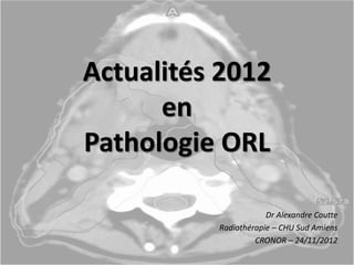 Actualités 2012
en
Pathologie ORL
Dr Alexandre Coutte
Radiothérapie – CHU Sud Amiens
CRONOR – 24/11/2012
 