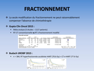 FRACTIONNEMENT
 La seule modification du fractionnement ne peut raisonnablement
compenser l’absence de chimiothérapie
 Gupta Clin Oncol 2015 :
 Méta-analyse (5 études – 1117 patients)
 RT-CT conventionnelle vs RT à fractionnement modifié
 Budach IJROBP 2015 :
 n = 384, RT hyperfractionnée accélérée HART (70.6 Gy) + CT > HART (77.6 Gy)
 