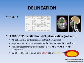 DELINEATION
 1 Enfin !
 2 18FDG-TEP-planification < CT-planification (volumes)
 41 patients & 3 centres (Bruxelles UCL, Namur, Lille)
 Segmentation automatique GTVTEP  CTVs  PTVs  dosi  ttt
 Puis rétrospectivement délinéation GTVCT  CTVs  PTVs 
comparaison
 3y OS = 43% et 0 récidive dans CTVCT et hors CTVTEP
1 Brouwer Radioth Oncol 2015
2 Leclerc Radioth Oncol 2015
 