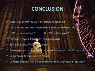 CONCLUSION
 CDDP 100 mg/m2 J1-22-43 = standard en RT-CT
 Vie, mort et sans résurrection du Panitumumab (en ORL !)
 HPV + = faire moins ? & HPV - = faire plus ?
 Alors que revoilà l’hypoxie ! Affaire à suivre
 TEP à S12 post RT-CT = standard
 Est-ce que les patients âgés bénéficient au moins de l’irradiation ?
 Le contourage : qui peut le moins
 La réirradiation : peu de bénéficiaires mais avec quel protocole ?
 