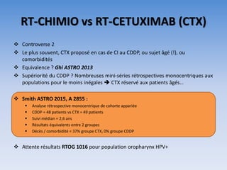 RT-CHIMIO vs RT-CETUXIMAB (CTX)
 Controverse 2
 Le plus souvent, CTX proposé en cas de CI au CDDP, ou sujet âgé (!), ou
comorbidités
 Equivalence ? Ghi ASTRO 2013
 Supériorité du CDDP ? Nombreuses mini-séries rétrospectives monocentriques aux
populations pour le moins inégales  CTX réservé aux patients âgés…
 Smith ASTRO 2015, A 2855 :
 Analyse rétrospective monocentrique de cohorte appariée
 CDDP = 48 patients vs CTX = 49 patients
 Suivi médian = 2,6 ans
 Résultats équivalents entre 2 groupes
 Décès / comorbidité = 37% groupe CTX, 0% groupe CDDP
 Attente résultats RTOG 1016 pour population oropharynx HPV+
 