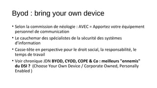 Byod : bring your own device
• Selon la commission de néologie : AVEC = Apportez votre équipement
personnel de communication
• Le cauchemar des spécialistes de la sécurité des systèmes
d’information
• Casse-tête en perspective pour le droit social, la responsabilité, le
temps de travail
• Voir chronique JDN BYOD, CYOD, COPE & Co : meilleurs "ennemis"
du DSI ? (Choose Your Own Device / Corporate Owned, Personally
Enabled )

 
