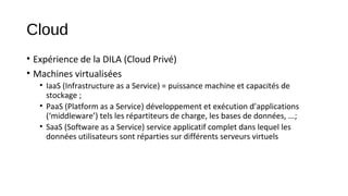 Cloud
• Expérience de la DILA (Cloud Privé)
• Machines virtualisées
• IaaS (Infrastructure as a Service) = puissance machine et capacités de
stockage ;
• PaaS (Platform as a Service) développement et exécution d’applications
(‘middleware’) tels les répartiteurs de charge, les bases de données, ...;
• SaaS (Software as a Service) service applicatif complet dans lequel les
données utilisateurs sont réparties sur différents serveurs virtuels

 