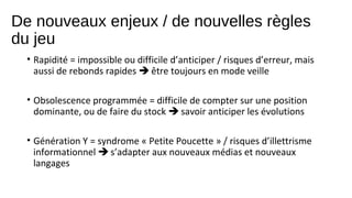 De nouveaux enjeux / de nouvelles règles
du jeu
• Rapidité = impossible ou difficile d’anticiper / risques d’erreur, mais
aussi de rebonds rapides  être toujours en mode veille
• Obsolescence programmée = difficile de compter sur une position
dominante, ou de faire du stock  savoir anticiper les évolutions
• Génération Y = syndrome « Petite Poucette » / risques d’illettrisme
informationnel  s’adapter aux nouveaux médias et nouveaux
langages

 