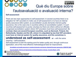 Què diu Europa sobre
l'autoavaluació o avaluació interna?
1 Situació actual i perspectives de futur
Self-assessment
There are two main approaches to self-assessment. In several countries there is no
obligation for VET providers to make use of self-assessment or to have an internal
quality assurance (QA) system; as accreditation usually demands internal quality
assurance, this is the case only in countries without an accreditation system. In such
countries self-assessment is purely voluntary but there are others without an officially
recognised accreditation system where VET providers must have self-assessment. In
contrast, there are several European countries, such as Denmark, Finland, the
Netherlands, Sweden and the UK, where it is stipulated by law that VET providers
must have an internal system for quality assurance, and this sometimes is
understood as self-assessment or – with the same
meaning – self-evaluation.
Self-assessment is both the starting point for better quality and, through continuous
application, one of the most effective methodological tools for improvement.
Accreditation and quality assurance in vocational education and training: Selected European approaches. CEDEFOP 2009.
Assuring Quality: Policies and Approaches to School Evaluation in Europe. Eurydice Report . 2015.
 