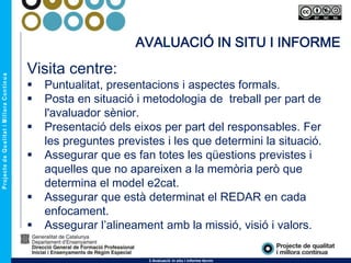 3 Avaluació in situ i informe tècnic
AVALUACIÓ IN SITU I INFORME
Visita centre:
 Puntualitat, presentacions i aspectes formals.
 Posta en situació i metodologia de treball per part de
l'avaluador sènior.
 Presentació dels eixos per part del responsables. Fer
les preguntes previstes i les que determini la situació.
 Assegurar que es fan totes les qüestions previstes i
aquelles que no apareixen a la memòria però que
determina el model e2cat.
 Assegurar que està determinat el REDAR en cada
enfocament.
 Assegurar l’alineament amb la missió, visió i valors.
 
