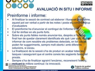 Preinforme i informe:
 Al finalitzar la sessió de contrast cal elaborar i lliurar un preinforme,
aquest pot ser verbal a partir de les notes i posta en comú del grup
d’avaluadors
 El preinforme ha d’anunciar el contingut de l’informe final.
 Cal fer èmfasi en els punts forts.
 Sobre els punts febles només anunciar-los, desprès a l'informe
final han de quedar clarament identificats els què i per què. No cal
informar de com resoldre els problemes detectats, en tot cas es
poden fer suggeriments, sempre molt oberts i amb diferents
solucions, si escau.
 La finalització de la sessió s’ha de produir en acabar totes les
tasques i assegurant que el centre coneix les següents fases del
procés.
 Sempre s’ha de finalitzar agraint l’encàrrec, reconeixent l’esforç,
motivant la millora contínua i la innovació.
3 Avaluació in situ i informe tècnic
AVALUACIÓ IN SITU I INFORME
 