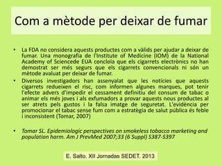 Com a mètode per deixar de fumar
• La FDA no considera aquests productes com a vàlids per ajudar a deixar de
fumar. Una monografia de l'Institute of Medicine (IOM) de la National
Academy of Sciencede EUA concloïa que els cigarrets electrònics no han
demostrat ser més segurs que els cigarrets convencionals ni són un
mètode avaluat per deixar de fumar.
• Diversos investigadors han assenyalat que les notícies que aquests
cigarrets redueixen el risc, com informen algunes marques, pot tenir
l'efecte advers d'impedir el cessament definitiu del consum de tabac o
animar els més joves i als exfumadors a provar aquests nous productes al
ser atrets pels gustos i la falsa imatge de seguretat. L'evidència per
promocionar el tabac sense fum com a estratègia de salut pública és feble
i inconsistent (Tomar, 2007)
• Tomar SL. Epidemiologic perspectives on smokeless tobacco marketing and
population harm. Am J PrevMed 2007;33 (6 Suppl) S387-S397
E. Salto. XII Jornadas SEDET. 2013

 