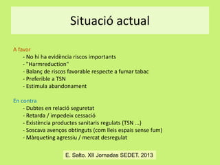 Situació actual
A favor
- No hi ha evidència riscos importants
- "Harmreduction"
- Balanç de riscos favorable respecte a fumar tabac
- Preferible a TSN
- Estimula abandonament
En contra
- Dubtes en relació seguretat
- Retarda / impedeix cessació
- Existència productes sanitaris regulats (TSN ...)
- Soscava avenços obtinguts (com lleis espais sense fum)
- Màrqueting agressiu / mercat desregulat
E. Salto. XII Jornadas SEDET. 2013

 