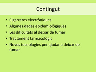 Contingut
•
•
•
•
•

Cigarretes electròniques
Algunes dades epidemiològiques
Les dificultats al deixar de fumar
Tractament farmacològic
Noves tecnologies per ajudar a deixar de
fumar

 