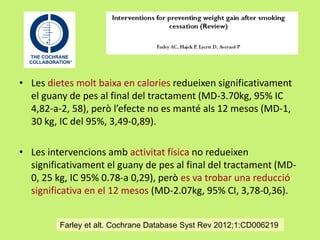 • Les dietes molt baixa en calories redueixen significativament
el guany de pes al final del tractament (MD-3.70kg, 95% IC
4,82-a-2, 58), però l’efecte no es manté als 12 mesos (MD-1,
30 kg, IC del 95%, 3,49-0,89).
• Les intervencions amb activitat física no redueixen
significativament el guany de pes al final del tractament (MD0, 25 kg, IC 95% 0.78-a 0,29), però es va trobar una reducció
significativa en el 12 mesos (MD-2.07kg, 95% CI, 3,78-0,36).
Farley et alt. Cochrane Database Syst Rev 2012;1:CD006219

 