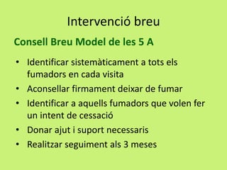 Intervenció breu
Consell Breu Model de les 5 A
• Identificar sistemàticament a tots els
fumadors en cada visita
• Aconsellar firmament deixar de fumar
• Identificar a aquells fumadors que volen fer
un intent de cessació
• Donar ajut i suport necessaris
• Realitzar seguiment als 3 meses

 