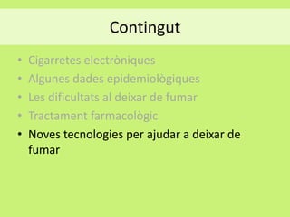Contingut
•
•
•
•
•

Cigarretes electròniques
Algunes dades epidemiològiques
Les dificultats al deixar de fumar
Tractament farmacològic
Noves tecnologies per ajudar a deixar de
fumar

 