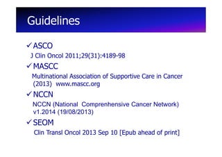 Guidelines
ASCO
J Clin Oncol 2011;29(31):4189-98

MASCC
Multinational Association of Supportive Care in Cancer
(2013) www.mascc.org

NCCN
NCCN (National Comprenhensive Cancer Network)
v1.2014 (19/08/2013)

SEOM
Clin Transl Oncol 2013 Sep 10 [Epub ahead of print]

 