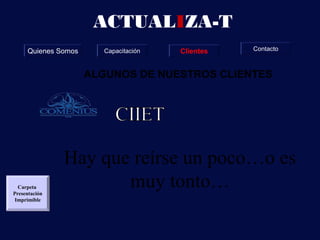 ACTUALIZA-T
     Quienes Somos      Capacitación   Clientes   Contacto



                     ALGUNOS DE NUESTROS CLIENTES




               Hay que reírse un poco…o es
  Carpeta
Presentación
                      muy tonto…
 Imprimible
 