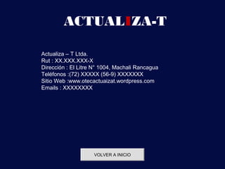 ACTUALIZA-T

Actualiza – T Ltda.
Rut : XX.XXX.XXX-X
Dirección : El Litre N° 1004, Machali Rancagua
Teléfonos :(72) XXXXX (56-9) XXXXXXX
Sitio Web :www.otecactuaizat.wordpress.com
Emails : XXXXXXXX




                    VOLVER A INICIO
 