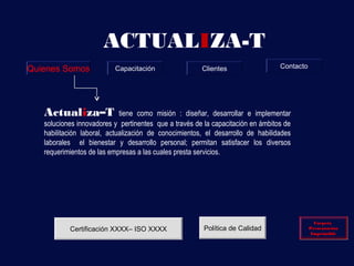 ACTUALIZA-T
Quienes Somos             Capacitación                 Clientes                  Contacto




   Actualiza–T               tiene como misión : diseñar, desarrollar e implementar
   soluciones innovadores y pertinentes que a través de la capacitación en ámbitos de
   habilitación laboral, actualización de conocimientos, el desarrollo de habilidades
   laborales el bienestar y desarrollo personal; permitan satisfacer los diversos
   requerimientos de las empresas a las cuales presta servicios.




                                                                                              Carpeta
                                                                                              Carpeta
           Certificación XXXX– ISO XXXX                 Política de Calidad                 Presentación
                                                                                            Presentación
                                                                                             Imprimible
                                                                                             Imprimible
 