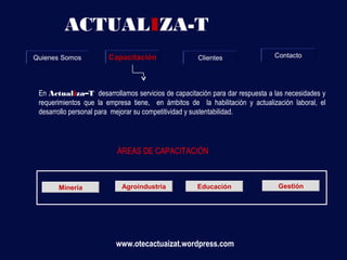 ACTUALIZA-T
Quienes Somos          Capacitación                  Clientes                 Contacto




 En Actualiza–T desarrollamos servicios de capacitación para dar respuesta a las necesidades y
 requerimientos que la empresa tiene, en ámbitos de la habilitación y actualización laboral, el
 desarrollo personal para mejorar su competitividad y sustentabilidad.




                          ÁREAS DE CAPACITACIÓN



       Minería              Agroindustria           Educación                  Gestión




                          www.otecactuaizat.wordpress.com
 