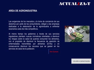 ACTUALIZA-T
AREA DE AGROINDUSTRIA



Las exigencias de los mercados y la toma de conciencia de sus
derechos por parte de los consumidores, obligan a las empresas
dedicadas a la elaboración de la agroindustria a enfrentar
escenarios cada día más competitivos.

Al mismo tiempo los gobiernos a través de sus servicios
reguladores plantean nuevas normativas orientadas a disminuir
los riesgos sobre la salud de quienes consumen los alimentos,
con el propósito de disminuir la frecuencia de aparición de
enfermedades transmitidas por alimentos (ETAs) y en
consecuencia disminuir los recursos que se gastan en los
servicios de salud de la población.
                                                  Ver Cursos




                                                                   VOLVER A CAPACITACIÓN
 
