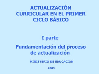 MINISTERIO DE EDUCACIÓN   2003   ACTUALIZACIÓN  CURRICULAR EN EL PRIMER CICLO BÁSICO I parte  Fundamentación del proceso de actualización  