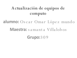 Actualización de equipos de computo alumno:  Oscar Omar López mundo Maestra:  samanta Villalobos Grupo: 309   