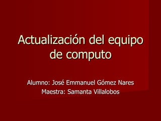 Actualización del equipo de computo Alumno: José Emmanuel Gómez Nares Maestra: Samanta Villalobos 