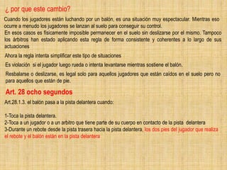 ¿ por que este cambio?
Cuando los jugadores están luchando por un balón, es una situación muy espectacular. Mientras eso
ocurre a menudo los jugadores se lanzan al suelo para conseguir su control.
En esos casos es físicamente imposible permanecer en el suelo sin deslizarse por el mismo. Tampoco
los árbitros han estado aplicando esta regla de forma consistente y coherentes a lo largo de sus
actuaciones
Ahora la regla intenta simplificar este tipo de situaciones
Es violación si el jugador luego rueda o intenta levantarse mientras sostiene el balón.
Resbalarse o deslizarse, es legal solo para aquellos jugadores que están caídos en el suelo pero no
para aquellos que están de pie.
Art. 28 ocho segundos
Art.28.1.3. el balón pasa a la pista delantera cuando:
1-Toca la pista delantera.
2-Toca a un jugador o a un arbitro que tiene parte de su cuerpo en contacto de la pista delantera
3-Durante un rebote desde la pista trasera hacia la pista delantera, los dos pies del jugador que realiza
el rebote y el balón están en la pista delantera
 