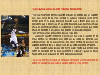 •Un segundo cambio en esta regla fue el siguiente:
•Hay un importante cambio cuando el balón es tocado por un jugador
que está cerca de la línea central. El jugador atacante debe tener
ambos pies en su pista delantera cuando toca el balón para que se
considere que el balón está en su pista delantera. Esto quiere decir que
ahora se aplicará para todos los jugadores el mismo principio que hasta
ahora se aplicaba a un jugador que estaba efectuando un regate.
•Las consecuencias del cambio de esta regla son:
Cualquier jugador (atacante o defensor) que esté a caballo en la
línea central se considera que está en su pista de defensa con
independencia de la procedencia del balón (antes la posición del
jugador dependía de si el balón venía de su pista delantera o trasera).
Este jugador puede pivotar (de forma legal) hasta que ambos pies
estén en contacto con su pista delantera o regatear y pasar el balón
hacia atrás, pero la cuenta de ocho segundos continua.
•Con este cambio de regla se consigue normalizar los movimientos de
todos los jugadores que están a caballo sobre la línea central.
 