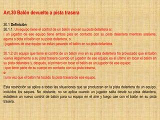 Art.30 Balón devuelto a pista trasera
30.1 Definición
30.1.1. Un equipo tiene el control de un balón vivo en su pista delantera si:
un jugador de ese equipo tiene ambos pies en contacto con su pista delantera mientras sostiene,
agarra o bota el balón en su pista delantera, o
jugadores de ese equipo se están pasando el balón en su pista delantera.
30.1.2 Un equipo que tiene el control de un balón vivo en su pista delantera ha provocado que el balón
vuelva ilegalmente a su pista trasera cuando un jugador de ese equipo es el último en tocar el balón en
su pista delantera y, después, el primero en tocar el balón es un jugador de ese equipo:
que tiene parte de su cuerpo en contacto con su pista trasera,
o
una vez que el balón ha tocado la pista trasera de ese equipo.
Esta restricción se aplica a todas las situaciones que se produzcan en la pista delantera de un equipo,
incluidos los saques. No obstante, no se aplica cuando un jugador salta desde su pista delantera,
establece un nuevo control de balón para su equipo en el aire y luego cae con el balón en su pista
trasera.
 