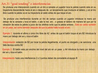 Art.31 “goal tending” e interferencias
Se produce una interposición cuando en un tiro a canasta un jugador toca la pelota cuando esta en su
trayectoria descendente hacia el aro o después de un lanzamiento que involucre el tablero, y en el tiro
libre cuando la pelota va en su trayectoria al cesto antes de que toque el aro.
Se produce una interferencia durante un tiro de campo cuando un jugador introduce la mano por
debajo de la canasta y toca el balón, o jala la red, aro , o golpea el tablero de manera tal que por la
vibración de estos la pelota a juicio de los árbitros evito que la pelota entrara . Esto es valido también
en un pase, así como también después de que la pelota halla tocado el aro.
Ejemplo 1 durante el ultimo o único tiro libre de A2 antes de que el balón toque el aro B2 introduce la
mano por debajo del aro y toca el balón
Interpretación violación de B2 por tocar la pelota ilegalmente, el punto es otorgado y se sanciona una
falta técnica contra B2
Ejemplo 2 El balón esta por encima del nivel del aro en un pase y A4 introduce la mano por debajo
del aro y toca el balón.
Interpretación hubo una interferencia 2 o 3 puntos deben de concederte al equipo B
 