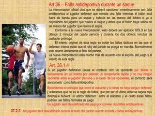 Art. 36.1.4
Si un jugador defensivo causa el contacto con un oponente por detrás o
lateralmente en un intento por detener un rompimiento rápido y no hay ningún
oponente entre el jugador ofensivo y el cesto de los oponentes, el contacto será
sancionado como falta antideportiva.
Recordemos el principio que entre el atacante y el cesto no haya ningún defensor
( aclaramos que no es la regla de futbol, que por ser el ultimo defensa tarjeta roja
directa).si hubiera un ultimo defensor entre el atacante y el cesto estas faltas
podrían ser faltas normales de juego
Un jugador será descalificado del juego por cometer dos faltas antideportivas
Art 36 – Falta antideportiva durante un saque
La interpretación oficial dice que se deberá sancionar inmediatamente con falta
antideportiva al jugador defensor que cometa una falta mientras el balón está
fuera de banda para un saque y todavía en las manos del árbitro o ya a
disposición del jugador que realiza el saque y antes que el balón haya salido de
las manos del jugador que realiza el saque.
Conforme a la nueva interpretación, esto deberá ser aplicado SÓLO en los
últimos 2 minutos del cuarto período y durante los dos últimos minutos de
cualquier prórroga.
El intento original de esta regla es evitar las faltas tácticas en las que el
defensor intenta evitar que el reloj del partido se ponga en marcha. Normalmente
esto ocurre únicamente al final del partido.
La nueva interpretación está mucho más de acuerdo con el espíritu del juego y el
intento de esta regla.
37.2.3 Un jugador será descalificado durante el resto del partido cuando cometa 2 faltas antideportivas.
 