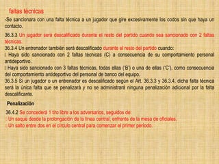 faltas técnicas
-Se sancionara con una falta técnica a un jugador que gire excesivamente los codos sin que haya un
contacto.
36.3.3 Un jugador será descalificado durante el resto del partido cuando sea sancionado con 2 faltas
técnicas.
36.3.4 Un entrenador también será descalificado durante el resto del partido cuando:
Haya sido sancionado con 2 faltas técnicas (C) a consecuencia de su comportamiento personal
antideportivo.
Haya sido sancionado con 3 faltas técnicas, todas ellas (‘B’) o una de ellas (‘C’), como consecuencia
del comportamiento antideportivo del personal de banco del equipo.
36.3.5 Si un jugador o un entrenador es descalificado según el Art. 36.3.3 y 36.3.4, dicha falta técnica
será la única falta que se penalizará y no se administrará ninguna penalización adicional por la falta
descalificante.
36.4.2 Se concederá 1 tiro libre a los adversarios, seguidos de:
Un saque desde la prolongación de la línea central, enfrente de la mesa de oficiales.
Un salto entre dos en el círculo central para comenzar el primer período.
Penalización
 
