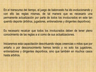 En el transcurso del tiempo, el juego de baloncesto ha ido evolucionando y
con ello las reglas mismas, de tal manera que es necesario una
permanente actualización por parte de todos los involucrados en este tan
querido deporte (árbitros, jugadores, entrenadores y dirigentes deportivos).
Es necesario recalcar que todos los involucrados deben de tener pleno
conocimiento de las reglas a si como de sus actualizaciones.
Iniciaremos esta capacitación desvirtuando viejas creencias o mitos que por
antaño o por desconocimiento hemos tenido y no solo los jugadores,
entrenadores y dirigentes deportivos, sino que también en muchos casos
hasta arbitros.
 