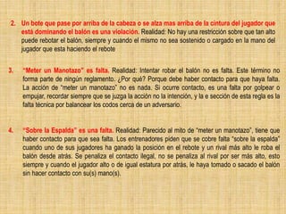 2. Un bote que pase por arriba de la cabeza o se alza mas arriba de la cintura del jugador que
está dominando el balón es una violación. Realidad: No hay una restricción sobre que tan alto
puede rebotar el balón, siempre y cuando el mismo no sea sostenido o cargado en la mano del
jugador que esta haciendo el rebote
3. “Meter un Manotazo” es falta. Realidad: Intentar robar el balón no es falta. Este término no
forma parte de ningún reglamento. ¿Por qué? Porque debe haber contacto para que haya falta.
La acción de “meter un manotazo” no es nada. Si ocurre contacto, es una falta por golpear o
empujar, recordar siempre que se juzga la acción no la intención, y la e sección de esta regla es la
falta técnica por balancear los codos cerca de un adversario.
4. “Sobre la Espalda” es una falta. Realidad: Parecido al mito de “meter un manotazo”, tiene que
haber contacto para que sea falta. Los entrenadores piden que se cobre falta “sobre la espalda”
cuando uno de sus jugadores ha ganado la posición en el rebote y un rival más alto le roba el
balón desde atrás. Se penaliza el contacto ilegal, no se penaliza al rival por ser más alto, esto
siempre y cuando el jugador alto o de igual estatura por atrás, le haya tomado o sacado el balón
sin hacer contacto con su(s) mano(s).
 