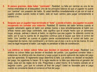 5. Si parece gracioso, debe haber “caminado”. Realidad: La falta por caminar es una de las
menos entendidas en el básquetbol. Uno de los principios básicos es que un jugador no puede
con “caminar” con posesión del balón. Si usted identifica inmediatamente el pie con el cual el
jugador pivotea cuando recibe el balón, está en buen camino para juzgar correctamente si
caminó o no.
6. Después que un jugador haya terminado el “bote” y pierde el balón, ese jugador no puede
recuperarla sin cometer una violación. Realidad: El dominio del balón termina cuando el
jugador adversario agarra el balón con ambas manos o toca simultáneamente el balón con
ambas manos para luego controlarlo, esto significa que el simple hecho que un adversario
toque, empuje, palmee o desvié el balón, no significa que ese jugador ha obtenido control de
balón, por lo que la cuenta de 24 segundos continua para el equipo que tiene el control del
balón. Una “perdida” es cuando el jugador pierde accidentalmente el control del balón, por
inseguridad de manos, mal coordinación y el mismo cae al piso o se le va de las manos. En ese
caso es legal recuperar el balón. Las reglas no penalizan la falta de coordinación.
7. Los árbitros no deben cobrar faltas que decidan el resultado del juego. Realidad: Los
árbitros no cobran faltas que deciden el resultado del partido. Los jugadores cometen faltas o
violaciones; los árbitros sólo las observan y luego juzgan la acción aplicando las reglas del juego
que han aprendido. El reglamento luego determina la falta. Los árbitros no deciden el resultado
del juego, los jugadores lo hacen. Si la regla resulta en la falta que determina el ganador del
juego, esas son las reglas de la vida. Pregúntese a usted mismo: Si lo hubiera cobrado en el
segundo cuarto, ¿por qué no cobrarlo al final del juego? Usted es favorable para el juego
cuando es consistente desde el comienzo al final del juego.
 