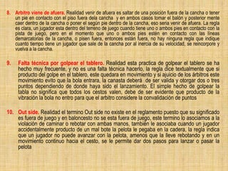 8. Arbitro viene de afuera. Realidad venir de afuera es saltar de una posición fuera de la cancha o tener
un pie en contacto con el piso fuera dela cancha y en ambos casos tomar el balón y posterior mente
caer dentro de la cancha o poner el según pie dentro de la cancha, eso seria venir de afuera. La regla
es clara, un jugador esta dentro del terreno de juego cuando tiene uno o ambos pies en contacto con la
pista de juego, pero en el momento que uno o ambos pies estén en contacto con las líneas
demarcatorias de la cancha, o pisen fuera, entonces están fuera, no hay ninguna regla que indique
cuanto tiempo tiene un jugador que sale de la cancha por al inercia de su velocidad, se reincorpore y
vuelva a la cancha.
9. Falta técnica por golpear el tablero. Realidad esta practica de golpear el tablero se ha
hecho muy frecuente, y no es una falta técnica hacerlo, la regla dice textualmente que si
producto del golpe en el tablero, este quedara en movimiento y si ajuicio de los árbitros este
movimiento evito que la bola entrara, la canasta deberá de ser valida y otorgar dos o tres
puntos dependiendo de donde haya sido el lanzamiento. El simple hecho de golpear la
tabla no significa que todos los cestos valen, debe de ser evidente que producto de la
vibración la bola no entro para que el arbitro considere la convalidación de puntos
10. Out side. Realidad el termino Out side no existe en el reglamento puesto que su significado
es fuera de juego y en baloncesto no se esta fuera de juego, este termino lo asociamos a la
violación de caminar o rebotar con ambas manos, también le asociaba cuando un jugador
accidentalmente producto de un mal bote la pelota le pegaba en la cadera, la regla indica
que un jugador no puede avanzar con la pelota, amenos que la lleve rebotando y en un
movimiento continuo hacia el cesto, se le permite dar dos pasos para lanzar o pasar la
pelota
 