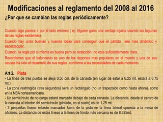 Modificaciones al reglamento del 2008 al 2016
¿Por que se cambian las reglas periódicamente?
Cuando algo parece ir por el lado erróneo ( ej. Alguien gana una ventaja injusta usando las lagunas
de las reglas existentes).
Cuando hay unas buenas y nuevas ideas para conseguir que el partido sea mas dinámico y
espectacular.
Cuando la regla por si misma es buena pero su redacción no esta suficientemente clara.
Recordemos que el baloncesto es uno de los deportes mas populares en el mundo y una de sus
causas ha sido el desarrollo de sus reglas conforme a las necesidades de cada momento
Art 2. Pista
- La línea de tres puntos se aleja 0.50 cm. de la canasta (en lugar de estar a 6.25 mt. estará a 6.75
mt.)
- La zona restringida (tres segundos) será un rectángulo (no un trapezoide como hasta ahora), como
en la NBA norteamericana.
- Un semicírculo de no carga estará marcado debajo de cada canasta. La distancia, desde el centro de
la canasta al interior del semicírculo (pintado, en el suelo) es de 1.25 mt.
- 2 pequeñas líneas estarán marcadas fuera de la pista en la línea lateral opuesta a la mesa de
oficiales. La distancia de estas líneas a la línea de fondo más cercana es de 8.325mt.
 