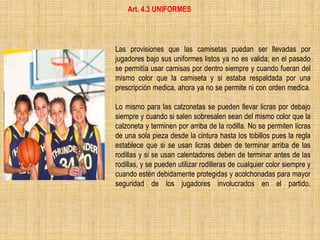 Las provisiones que las camisetas puedan ser llevadas por
jugadores bajo sus uniformes listos ya no es valida; en el pasado
se permitía usar camisas por dentro siempre y cuando fueran del
mismo color que la camiseta y si estaba respaldada por una
prescripción medica, ahora ya no se permite ni con orden medica.
Lo mismo para las calzonetas se pueden llevar licras por debajo
siempre y cuando si salen sobresalen sean del mismo color que la
calzoneta y terminen por arriba de la rodilla. No se permiten licras
de una sola pieza desde la cintura hasta los tobillos pues la regla
establece que si se usan licras deben de terminar arriba de las
rodillas y si se usan calentadores deben de terminar antes de las
rodillas, y se pueden utilizar rodilleras de cualquier color siempre y
cuando estén debidamente protegidas y acolchonadas para mayor
seguridad de los jugadores involucrados en el partido.
Art. 4.3 UNIFORMES
 