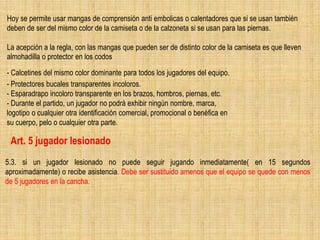 5.3. si un jugador lesionado no puede seguir jugando inmediatamente( en 15 segundos
aproximadamente) o recibe asistencia. Debe ser sustituido amenos que el equipo se quede con menos
de 5 jugadores en la cancha.
Art. 5 jugador lesionado
- Calcetines del mismo color dominante para todos los jugadores del equipo.
- Protectores bucales transparentes incoloros.
- Esparadrapo incoloro transparente en los brazos, hombros, piernas, etc.
- Durante el partido, un jugador no podrá exhibir ningún nombre, marca,
logotipo o cualquier otra identificación comercial, promocional o benéfica en
su cuerpo, pelo o cualquier otra parte.
Hoy se permite usar mangas de comprensión anti embolicas o calentadores que si se usan también
deben de ser del mismo color de la camiseta o de la calzoneta si se usan para las piernas.
La acepción a la regla, con las mangas que pueden ser de distinto color de la camiseta es que lleven
almohadilla o protector en los codos
 