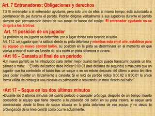 Art. 7 Entrenadores: Obligaciones y derechos
7.5 El entrenador o el entrenador ayudante, pero solo uno de ellos al mismo tiempo, está autorizado a
permanecer de pie durante el partido. Podrán dirigirse verbalmente a sus jugadores durante el partido
siempre que permanezcan dentro de sus zonas de banco del equipo. El entrenador ayudante no se
dirigirá a los árbitros.
Art. 11 posición de un jugador
La posición de un jugador se determina por el lugar donde esta tocando el suelo
Art. 11.2. un jugador que ha saltado desde su pista delantera y mientras esta en el aire, establece para
su equipo un nuevo control balón, su posición en la pista se determinara en el momento en que
vuelva a tocar el suelo en función de si a caído en pista delantera o trasera.
•Art 16 – Canasta al final de un período
•Un nuevo párrafo se ha introducido para definir mejor cuanto tiempo puede transcurrir durante un tiro,
palmeo o mate: “El reloj del partido debe indicar 0:00.03 (tres décimas de segundo) o más para que un
jugador que ha controlado el balón tras un saque o en un rebote después del último o único tiro libre
para poder intentar un lanzamiento a canasta. Si el reloj de partido indica 0:00.02 o 0:00.01 la única
forma válida de conseguir una canasta es palmeando o realizando un mate directo del balón”.
•Art 17 – Saque en los dos últimos minutos
•Durante los 2 últimos minutos del cuarto período o cualquier prórroga, después de un tiempo muerto
concedido al equipo que tiene derecho a la posesión del balón en su pista trasera, el saque será
administrado desde la línea de saque situada en la pista delantera de ese equipo y no desde la
prolongación de la línea central como ocurre actualmente.
 