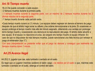 Art.18 Tiempo muerto
18.2.5 Se puede conceder a cada equipo:
2 tiempos muertos durante la primera parte,
3 tiempos muertos durante la segunda parte, con un máximo de 2 tiempos muertos durante los 2
últimos minutos de la segunda parte,
1 tiempo muerto durante cada período extra.
•Cada tiempo muerto durará un (1) minuto. Los equipos deben regresar sin demora al terreno de juego
después de que el árbitro haga sonar su silbato y les ordene reincorporarse a la pista. En ocasiones un
equipo prolonga el tiempo muerto más allá del minuto asignado, obteniendo una ventaja por prolongar
dicho tiempo muerto y ocasionando una demora en la reanudación del juego. El árbitro debe advertir a
ese equipo. Si el equipo no reacciona al aviso, se cargará otro tiempo muerto al equipo infractor. En
caso de que no dispusiese de más tiempos muertos, puede sancionarse una falta técnica por retrasar el
juego al entrenador (tipo ‘C’).
Con esta interpretación se pretende evitar que el juego se demore y conseguir que realmente los
tiempos muertos duren 1 minuto.
Art.25 Avance ilegal
Art.25.2.3. jugador que cae, esta tumbado o sentado en el suelo.
Es legal que un jugador mientras sostiene el balón caiga y se deslice por el suelo o que, mientras este
tumbado o sentado en el suelo, obtenga el control del balón.
 