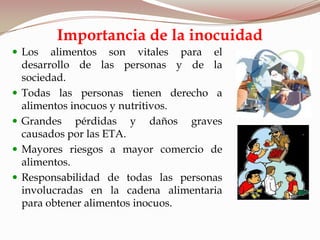  Los alimentos son vitales para el
desarrollo de las personas y de la
sociedad.
 Todas las personas tienen derecho a
alimentos inocuos y nutritivos.
 Grandes pérdidas y daños graves
causados por las ETA.
 Mayores riesgos a mayor comercio de
alimentos.
 Responsabilidad de todas las personas
involucradas en la cadena alimentaria
para obtener alimentos inocuos.
Importancia de la inocuidad
 