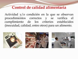 Actividad y/o condición en la que se observan
procedimientos correctos y se verifica el
cumplimiento de los criterios establecidos
(inocuidad, calidad, entre otros) para un alimento.
Control de calidad alimentaria
 
